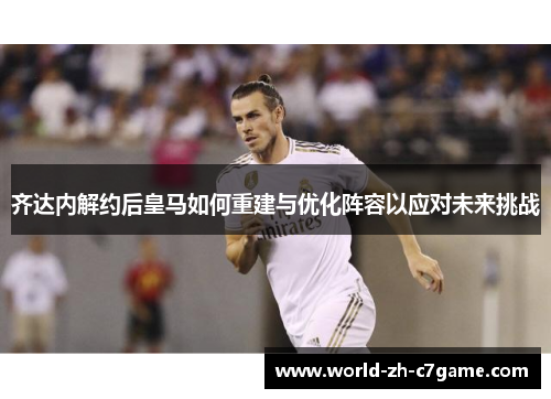 齐达内解约后皇马如何重建与优化阵容以应对未来挑战