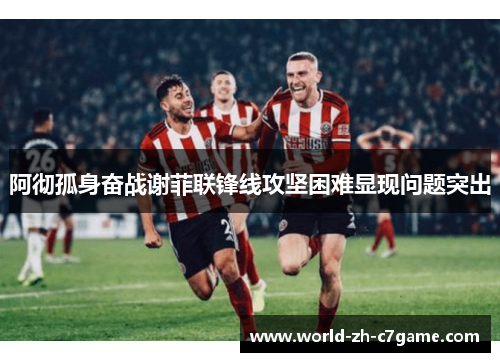 阿彻孤身奋战谢菲联锋线攻坚困难显现问题突出